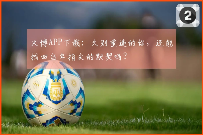 火博APP下载：久别重逢的你，还能找回当年指尖的默契吗？